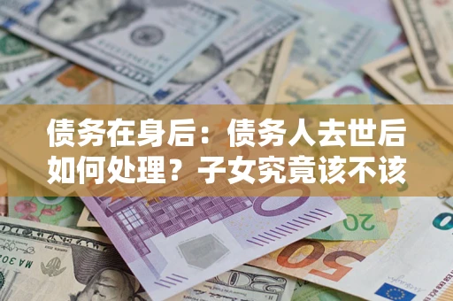 北京债务在身后：债务人去世后如何处理？子女究竟该不该还钱？