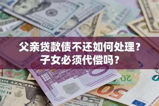 北京父亲贷款债不还如何处理？子女必须代偿吗？